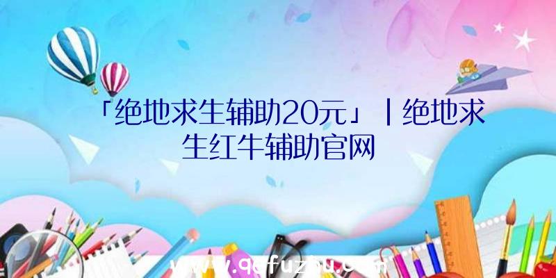 「绝地求生辅助20元」|绝地求生红牛辅助官网